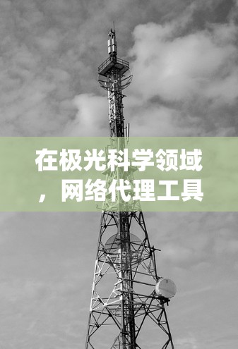 在极光科学领域，网络代理工具可以帮助研究人员和学生在进行数据收集、文献访问或其他网络操作时绕过某些限制。以下是一些常用的网络代理工具和解决方案