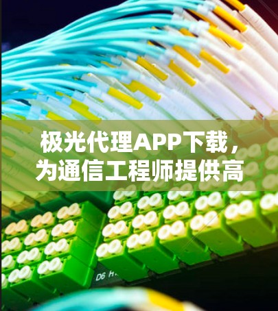 极光代理APP下载，为通信工程师提供高效解决方案