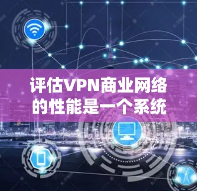 评估VPN商业网络的性能是一个系统性的过程，涵盖多个关键因素，以确保服务的质量和安全性。以下是对VPN网络进行评估的详细步骤和总结