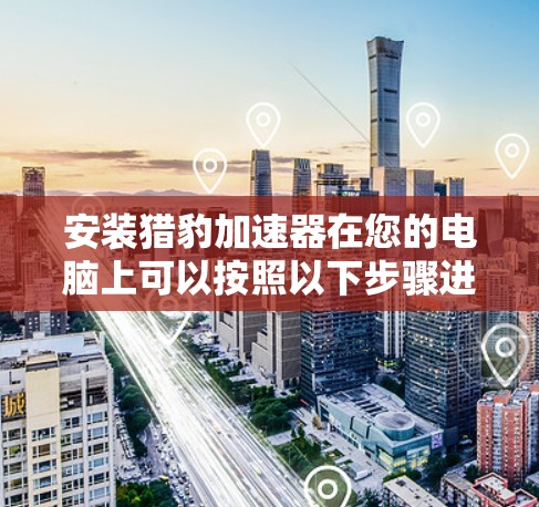 安装猎豹加速器在您的电脑上可以按照以下步骤进行