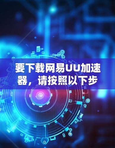 要下载网易UU加速器,请按照以下步骤操作 要下载网易UU加速器,请按照以下步骤操作