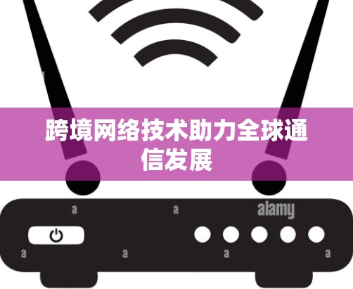 跨境网络技术助力全球通信发展 跨境网络技术助力全球通信发展