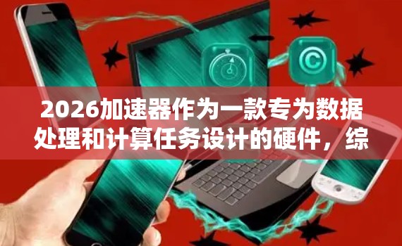 2026加速器作为一款专为数据处理和计算任务设计的硬件，综合性能和功能在市场上具有一定的竞争力。以下是对其评测的详细分析