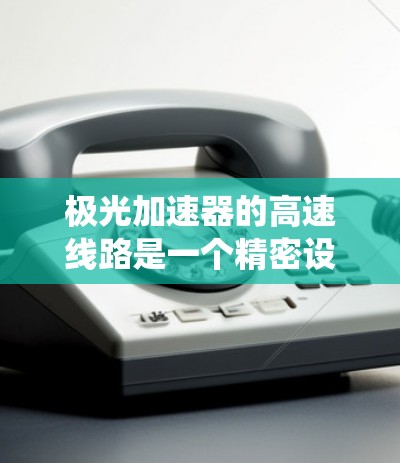 极光加速器的高速线路是一个精密设计的粒子加速系统,通过多次加速和磁场引导实现高效加速。以下是对其工作原理和结构的详细分析 极光加速器的高速线路是一个精密设计的粒子加速系统,通过多次加速和磁场引导实现高效加速。以下是对其工作原理和结构的详细分析