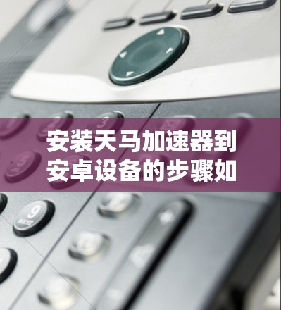 安装天马加速器到安卓设备的步骤如下