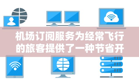 机场订阅服务为经常飞行的旅客提供了一种节省开支和提升舒适度的有效方式。以下是机场订阅购买的详细指南，帮助您做出明智的选择