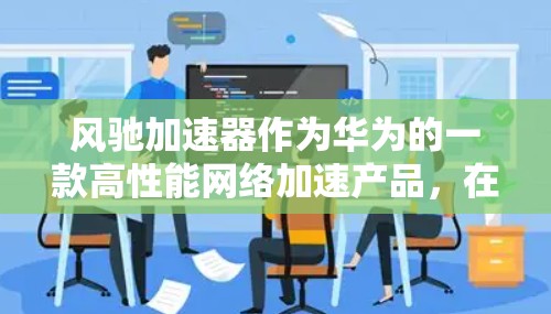 风驰加速器作为华为的一款高性能网络加速产品，在海外市场的表现和潜力可以从以下几个方面进行分析