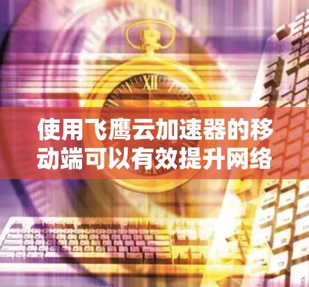 使用飞鹰云加速器的移动端可以有效提升网络连接速度和稳定性，但在使用过程中需要注意以下几点