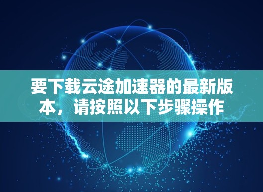 要下载云途加速器的最新版本,请按照以下步骤操作 要下载云途加速器的最新版本,请按照以下步骤操作