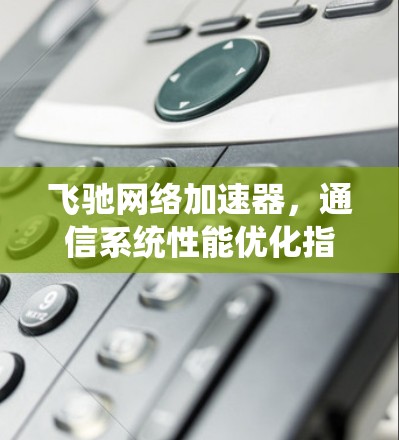 飞驰网络加速器,通信系统性能优化指南 飞驰网络加速器,通信系统性能优化指南