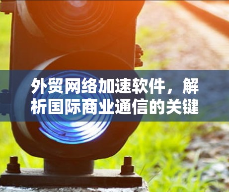 外贸网络加速软件，解析国际商业通信的关键